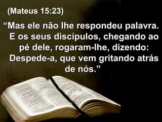 “ Mas ele não lhe respondeu palavra. E os seus discípulos, chegando ao pé dele, rogaram-lhe, dizendo: Despede-a, que vem gritando atrás de nós.”  (Mateus 15:23) 