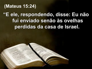 “ E ele, respondendo, disse: Eu não fui enviado senão às ovelhas perdidas da casa de Israel.  (Mateus 15:24) 