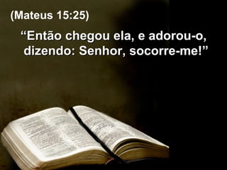 “ Então chegou ela, e adorou-o, dizendo: Senhor, socorre-me!”  (Mateus 15:25) 