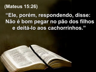 “ Ele, porém, respondendo, disse: Não é bom pegar no pão dos filhos e deitá-lo aos cachorrinhos.”  (Mateus 15:26) 