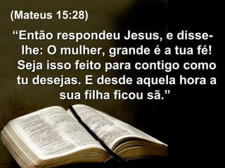 “ Então respondeu Jesus, e disse-lhe: O mulher, grande é a tua fé! Seja isso feito para contigo como tu desejas. E desde aquela hora a sua filha ficou sã.”  (Mateus 15:28) 