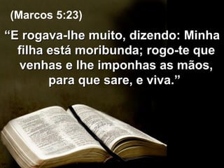 “ E rogava-lhe muito, dizendo: Minha filha está moribunda; rogo-te que venhas e lhe imponhas as mãos, para que sare, e viva.”  (Marcos 5:23) 