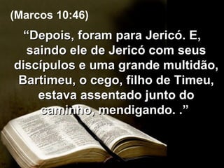 “ Depois, foram para Jericó. E, saindo ele de Jericó com seus discípulos e uma grande multidão, Bartimeu, o cego, filho de Timeu, estava assentado junto do caminho, mendigando. .”  (Marcos 10:46) 