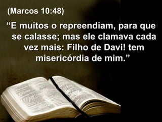“ E muitos o repreendiam, para que se calasse; mas ele clamava cada vez mais: Filho de Davi! tem misericórdia de mim.”  (Marcos 10:48) 
