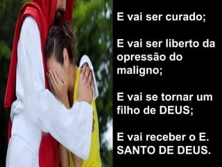 E vai ser curado; E vai ser liberto da opressão do maligno; E vai se tornar um filho de DEUS; E vai receber o E. SANTO DE DEUS. 