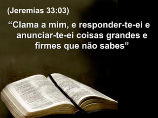 “ Clama a mim, e responder-te-ei e anunciar-te-ei coisas grandes e firmes que não sabes” (Jeremias 33:03) 