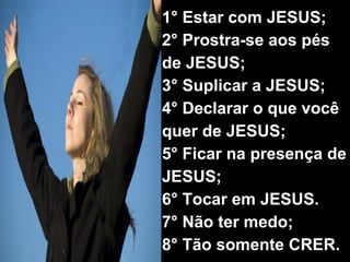 1° Estar com JESUS; 2° Prostra-se aos pés de JESUS; 3° Suplicar a JESUS; 4° Declarar o que você quer de JESUS; 5° Ficar na presença de JESUS; 6° Tocar em JESUS. 7° Não ter medo; 8° Tão somente CRER.   