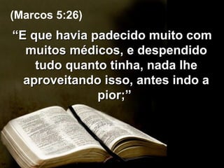 “ E que havia padecido muito com muitos médicos, e despendido tudo quanto tinha, nada lhe aproveitando isso, antes indo a pior;”  (Marcos 5:26) 