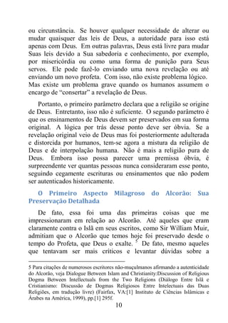10
ou circunstância. Se houver qualquer necessidade de alterar ou
mudar quaisquer das leis de Deus, a autoridade para isso está
apenas com Deus. Em outras palavras, Deus está livre para mudar
Suas leis devido a Sua sabedoria e conhecimento, por exemplo,
por misericórdia ou como uma forma de punição para Seus
servos. Ele pode fazê-lo enviando uma nova revelação ou até
enviando um novo profeta. Com isso, não existe problema lógico.
Mas existe um problema grave quando os humanos assumem o
encargo de “consertar” a revelação de Deus.
Portanto, o primeiro parâmetro declara que a religião se origine
de Deus. Entretanto, isso não é suficiente. O segundo parâmetro é
que os ensinamentos de Deus devem ser preservados em sua forma
original. A lógica por trás desse ponto deve ser óbvia. Se a
revelação original veio de Deus mas foi posteriormente adulterada
e distorcida por humanos, tem-se agora a mistura da religião de
Deus e de interpolação humana. Não é mais a religião pura de
Deus. Embora isso possa parecer uma premissa óbvia, é
surpreendente ver quantas pessoas nunca consideraram esse ponto,
seguindo cegamente escrituras ou ensinamentos que não podem
ser autenticados historicamente.
O Primeiro Aspecto Milagroso do Alcorão: Sua
Preservação Detalhada
De fato, essa foi uma das primeiras coisas que me
impressionaram em relação ao Alcorão. Até aqueles que eram
claramente contra o Islã em seus escritos, como Sir William Muir,
admitiam que o Alcorão que temos hoje foi preservado desde o
tempo do Profeta, que Deus o exalte. 5
De fato, mesmo aqueles
que tentavam ser mais críticos e levantar dúvidas sobre a
5 Para citações de numerosos escritores não-muçulmanos afirmando a autenticidade
do Alcorão, veja Dialogue Between Islam and Christianity:Discussion of Religious
Dogma Between Intellectuals from the Two Religions (Diálogo Entre Islã e
Cristianismo: Discussão de Dogmas Religiosos Entre Intelectuais das Duas
Religiões, em tradução livre) (Fairfax, VA:[1] Instituto de Ciências Islâmicas e
Árabes na América, 1999), pp.[1] 295f.
 