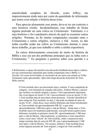 11
autenticidade completa do Alcorão, como Jeffrey, me
impressionaram ainda mais por conta da quantidade de informação
que temos com relação a história desse texto.
Para apreciar plenamente esse ponto, deve-se ter em contexto o
meu histórico cristão. Incidentalmente, esse trabalho de forma
alguma pretende ser uma crítica ao Cristianismo. Entretanto, é o
meu histórico e foi o parâmetro através do qual eu examinei outras
religiões. Portanto, eu fiz muitas comparações cruzadas entre o
Cristianismo e outras religiões, inclusive o Islã. Assim, eu não
tenho escolha senão me referir ao Cristianismo durante o curso
desse trabalho, já que esse trabalho é sobre a minha experiência.
Eu estava dolorosamente consciente de muito da história da
Bíblia e esse era um dos problemas principais que eu tinha com o
Cristianismo. 6
Eu perguntei a pastores sobre essa questão e a
6 Infelizmente o espaço não permite uma discussão detalhada desse tópico, embora
ele seja extremamente importante para minha comparação entre a Bíblia e o
Alcorão. Em nome da brevidade, as conclusões de um autor com relação ao Velho
Testamento serão apresentadas. Após uma longa discussão da história do Torá,
Dirks conclui,
O Torá recebido não é um documento único, unitário. É uma compilação de
colagens...com formação de camadas adicionais...Embora Moisés, a pessoa
que recebeu a revelação original, a quem o Torá supostamente representa,
não viveu depois do século 13 AC e provavelmente viveu no século 15 AC,
o Torá recebido data de uma época muito posterior. O trecho identificável
mais antigo do Torá recebido, ou seja, J, não pode ser datado de antes do
século 10 AC...Além disso, esses trechos diferentes não foram introduzidos
no Torá recebido até aproximadamente 400 AC, o que seria
aproximadamente 1.000 anos após a vida de Moisés. Ainda mais, o Torá
recebido nunca foi totalmente padronizado, com pelo menos quatro textos
diferentes existindo no primeiro século DC, aproximadamente 1.500 anos
após a vida de Moisés. Adicionalmente, se adotarmos o texto masorético
como o texto mais “oficial” do Torá recebido, então o manuscrito mais
antigo existente data de cerca de 895 DC, que é aproximadamente 2.300
anos após a vida de Moisés. Em resumo, embora o Torá recebido possa
conter algumas porções do Torá original, a origem do Torá recebido é
 