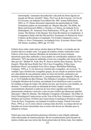 12
interrompida, vastamente desconhecida e não pode de forma alguma ser
traçada até Moisés. [Jerald F. Dirks, The Cross & the Crescent (A Cruz &
O Crescente, em tradução livre) (Beltsville, MD: Amana Publications,
2001), p. 53. Outras discussões importantes da autenticidade do Velho
Testamento podem ser encontradas em Maurice Bucaille, The Bible, the
Quran and Science(A Bíblia, o Alcorão e a Ciência, em tradução livre)
(Indianápolis, IN: American Trust Publications, 1978), pp. 1-43; M. M. Al-
Azami, The History of the Quranic Text from Revelation to Compilation: A
Comparative Study with the Old and New Testaments (A História do Texto
Corânico da Revelação à Compilação: Um Estudo Comparativo com o
Velho e o Novo Testamentos, em tradução livre) (Leicester, Reino Unido:
UK Islamic Academy, 2003), pp. 211-263.
Embora Jesus tenha vindo muitos séculos depois de Moisés, a revelação que ele
recebeu não teve melhor sorte. Um grupo de eruditos cristãos conhecidos como
Fellows of the Jesus Seminar (Membros do Seminário de Jesus) tentaram
determinar quais ditos atribuídos a Jesus podem ser considerados autênticos. Eles
afirmaram: “82% das palavras atribuídas a Jesus nos evangelhos não foram de fato
ditas por ele.” [Robert W. Funk, Roy W. Hoover and the Jesus Seminar, The Five
Gospels: What did Jesus Really Say? (Os Cinco Evangelhos: O Que Jesus
Realmente Disse?, em tradução livre) (Nova Iorque: MacMillan Publishing
Company, 1993), p. 5.] Ao descrever a história dos evangelhos, ele escreveu: “A
verdade é que a história dos evangelhos gregos, de sua criação no primeiro século
até a descoberta de suas primeiras cópias no início do terceiro, permanece um
território amplamente desconhecido e, conseqüentemente, não mapeado. [Funk, et
al., p. 9.] O trabalho de Bart Ehrman, The Orthodox Corruption of Scripture (A
Corrupção Ortodoxa da Escritura, em tradução livre) identificou como a escritura
foi mudada ao longo do tempo. Ele afirma sua tese, que ele prova com detalhes, na
abertura: “A minha tese pode ser declarada de forma simples: escribas
ocasionalmente alteraram as palavras de seus textos sagrados para fazê-los mais
patentemente ortodoxos e prevenir o mau uso por cristãos que abraçavam opiniões
aberrantes.” [Bart D. Ehrman, The Orthodox Corruption of Scripture: The Effect of
Early Christological Controversies on the Text of the New Testament (A Corrupção
Ortodoxa da Escritura: O Efeito das Controvérsias Cristológicas Primitivas sobre o
Texto do Novo Testamento, em tradução livre)(Nova Iorque: Oxford University
Press, 1993), p. xi.] É como colocar a carroça antes dos bois: as crenças devem ser
baseadas nos textos transmitidos mas os textos não devem ser alterados para se
adequar às crenças.
Notem que essas duas primeiras premissas referentes à uma religião embasada
estão relacionadas de maneira próxima. Há um reconhecimento geral da parte de
muitos cristãos que seus textos não foram preservados de forma exata. Isso implica
 