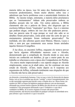 13
maioria deles na época, isso foi antes dos fundamentalistas se
tornarem predominantes, foram muito abertos sobre isso e
admitiram que havia problemas com a autenticidade histórica da
Bíblia. Ao mesmo tempo, entretanto, a maioria deles proclamava
que os “ensinamentos” tinham sido preservados embora os
detalhes possam não ter sido. Em outras palavras, a Bíblia
claramente não era a palavra de Deus; eles alegavam que os
escritores bíblicos foram “inspirados” por Deus. Isso é o máximo
que podiam alegar, embora até isso eles não pudessem provar.
Isso me parecia uma fé cega porque se você não sabe se os
detalhes foram preservados, como pode estar tão certo de que os
ensinamentos principais foram realmente preservados? Na
realidade, nós não sabemos quem eram Mateus, Marcos, Lucas e
João e nem por que exatamente seus nomes foram atrelados
àqueles famosos Evangelhos.
À luz disso, eu encontrei Jeffrey, enquanto ele tentava provar
que havia algumas dificuldades menores com o Alcorão,
demonstrando que a compilação do Alcorão desde os seus anos
iniciais era conhecida em detalhes, já que a maior parte de seu
trabalho se relacionava com a época dos Companheiros do Profeta.
Eu estava muito impressionado e seu suposto ataque ao Alcorão
simplesmente, como eu já aludi antes, me fez continuar em meu
estudo do Alcorão. (Claro, muito depois eu li respostas aos
argumentos de Jeffrey, refutando totalmente suas alegações de que
o Alcorão não havia sido preservado.)
em distorção e interpolação humanas. Uma vez que o texto foi distorcido de alguma
forma, isso os leva a acreditar que devem “corrigir” o texto Conseqüentemente, eles
se dão autoridade suprema para decidir como a religião deve ser. Dessa forma, em
outubro de 2005 os bispos da Inglaterra puderam aparecer com um documento
afirmando que existem muitos aspectos da Bíblia que não devem ser considerados
verdadeiros. Eles prosseguem delineando o que é verdadeiro e o que não é
verdadeiro na Bíblia. Se os textos originais tivessem sido preservados
minuciosamente, não haveria necessidade de qualquer correção ou autoridade nova
para afirmar o que é aceitável e o que é recusável.
 