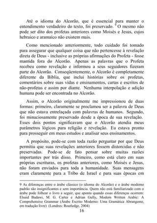 16
Até o idioma do Alcorão, que é essencial para manter o
entendimento verdadeiro do texto, foi preservado. 9
O mesmo não
pode ser dito dos profetas anteriores como Moisés e Jesus, cujos
hebraico e aramaico não existem mais.
Como mencionado anteriormente, todo cuidado foi tomado
para assegurar que qualquer coisa que não pertencesse à revelação
direta de Deus - inclusive as próprias afirmações do Profeta - fosse
mantida fora do Alcorão. Apenas as palavras que o Profeta
recebeu como revelação e informou a seus seguidores fizeram
parte do Alcorão. Conseqüentemente, o Alcorão é completamente
diferente da Bíblia, que inclui histórias sobre os profetas,
comentários sobre suas vidas e ensinamentos, cartas e escritos de
não-profetas e assim por diante. Nenhuma interpolação e adição
humana pode ser encontrada no Alcorão.
Assim, o Alcorão originalmente me impressionou de duas
formas: primeiro, claramente se proclamou ser a palavra de Deus
que não estava entrelaçada com palavras de humanos. Segundo,
foi minuciosamente preservado desde a época de sua revelação.
Esses dois pontos significavam que o Alcorão atendia meus
parâmetros lógicos para religião e revelação. Eu estava pronto
para prosseguir em meus estudos e analisar seus ensinamentos.
A propósito, pode-se com toda razão perguntar por que Deus
permitiu que suas revelações anteriores fossem distorcidas e não
preservadas. Pode-se de fato pensar sobre muitas razões
importantes por trás disso. Primeiro, como está claro em suas
próprias escrituras, os profetas anteriores, como Moisés e Jesus,
não foram enviados para toda a humanidade. Suas mensagens
eram claramente para a Tribo de Israel e para suas épocas em
9 As diferenças entre o árabe clássico (o idioma do Alcorão) e o árabe moderno
padrão são insignificantes e sem importância. Quem não está familiarizado com o
árabe pode folhear o livro a seguir, que aponta quando essas diferenças ocorrem:
Elsaid Badawi, M. G. Carter e Adrian Gully, Modern Written Arabic: A
Comprehensive Grammar (Árabe Escrito Moderno: Uma Gramática Abrangente,
em tradução livre) (Londres: Routledge, 2004)
 