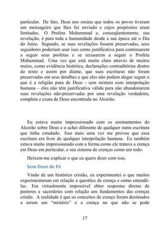 17
particular. De fato, Deus nos ensina que todos os povos tiveram
um mensageiro que lhes foi enviado e cujos propósitos eram
limitados. O Profeta Muhammad e, conseqüentemente, sua
revelação, é para toda a humanidade desde a sua época até o Dia
do Juízo. Segundo, se suas revelações fossem preservadas, seus
seguidores poderiam usar isso como justificativa para continuarem
a seguir seus profetas e se recusarem a seguir o Profeta
Muhammad. Uma vez que está muito claro através de muitos
meios, como evidência histórica, declarações contraditórias dentro
do texto e assim por diante, que suas escrituras não foram
preservadas em seus detalhes e que eles não podem alegar seguir o
que é a religião pura de Deus - sem mistura com interpolação
humana – eles não têm justificativa válida para não abandonarem
suas revelações não-preservadas por uma revelação verdadeira,
completa e exata de Deus encontrada no Alcorão.
Eu estava muito impressionado com os ensinamentos do
Alcorão sobre Deus e o achei diferente de qualquer outra escritura
que tinha estudado. Isso mais uma vez me provou que essa
escritura era livre de qualquer interpolação humana. Eu também
estava muito impressionado com a forma como ele tratava a crença
em Deus em particular, e seu sistema de crenças como um todo.
Deixem-me explicar o que eu quero dizer com isso.
Sem Dose de Fé
Vindo de um histórico cristão, eu experimentei o que muitos
experimentaram em relação a questões de crença e como entendê-
las. Era virtualmente impossível obter respostas diretas de
pastores e sacerdotes com relação aos fundamentos das crenças
cristãs. A realidade é que os conceitos de crença foram destinados
a serem um “mistério” e a crença no que não se pode
 