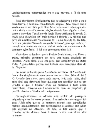 18
verdadeiramente compreender era o que provava a fé de uma
pessoa.
Essa abordagem simplesmente não se adequava a mim e eu a
considerava, e continuo considerando, ilógica. Não parece que a
verdade como revelada pelo Deus Misericordioso e Sábio, que deu
tantos sinais maravilhosos na criação, deveria levar alguém a dizer,
como o sacerdote Tertuliano da Igreja Norte-Africana do século 2:
credo quia absurdum est (creio porque é absurdo). A religião não
deve ser simplesmente “baseada na fé” – uma dose de fé. De fato,
deve ser primeiro “baseada em conhecimento”, para que ambos, o
coração e a mente, encontrem conforto nela e se submetam a ela
com resolução firme. E foi isso que encontrei no Islã.
Você deve se lembrar que o Profeta Muhammad, que Deus o
exalte, primeiro encontrou um povo que estava engajado em
idolatria. Além disso, eles, em geral, não acreditavam na Outra
Vida. Alguns deles, parece, não tinham uma percepção clara do
Ser Supremo.
Foi nesse ambiente que o Alcorão foi revelado. O Alcorão não
deu a eles simplesmente uma ordem para acreditar. Não, de fato!
O Alcorão deu a eles prova após prova, lição após lição, sinal
após sinal que deveriam fazer qualquer um acreditar que há um
Criador e que o Criador criou os humanos e tudo desse
maravilhoso Universo em funcionamento com um propósito, já
que Ele não é um Criador tolo ou ignorante.
Conseqüentemente, o Alcorão está repleto de passagens
exigindo que os humanos pensem. Em essência a mensagem foi
essa: Allah sabe que se os humanos usarem suas capacidades
mentais adequadamente, eles reconhecerão a verdade que Allah
está dizendo no Alcorão. De fato, o Islã ensina que o
reconhecimento desses fatos é inato dentro das almas dos
humanos.
 