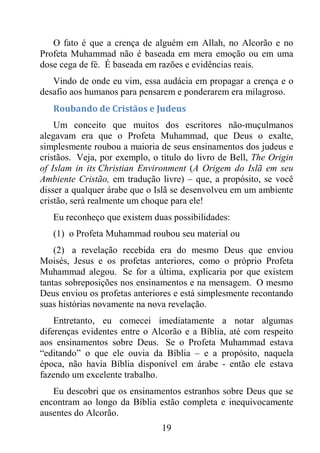 19
O fato é que a crença de alguém em Allah, no Alcorão e no
Profeta Muhammad não é baseada em mera emoção ou em uma
dose cega de fé. É baseada em razões e evidências reais.
Vindo de onde eu vim, essa audácia em propagar a crença e o
desafio aos humanos para pensarem e ponderarem era milagroso.
Roubando de Cristãos e Judeus
Um conceito que muitos dos escritores não-muçulmanos
alegavam era que o Profeta Muhammad, que Deus o exalte,
simplesmente roubou a maioria de seus ensinamentos dos judeus e
cristãos. Veja, por exemplo, o título do livro de Bell, The Origin
of Islam in its Christian Environment (A Origem do Islã em seu
Ambiente Cristão, em tradução livre) – que, a propósito, se você
disser a qualquer árabe que o Islã se desenvolveu em um ambiente
cristão, será realmente um choque para ele!
Eu reconheço que existem duas possibilidades:
(1) o Profeta Muhammad roubou seu material ou
(2) a revelação recebida era do mesmo Deus que enviou
Moisés, Jesus e os profetas anteriores, como o próprio Profeta
Muhammad alegou. Se for a última, explicaria por que existem
tantas sobreposições nos ensinamentos e na mensagem. O mesmo
Deus enviou os profetas anteriores e está simplesmente recontando
suas histórias novamente na nova revelação.
Entretanto, eu comecei imediatamente a notar algumas
diferenças evidentes entre o Alcorão e a Bíblia, até com respeito
aos ensinamentos sobre Deus. Se o Profeta Muhammad estava
“editando” o que ele ouvia da Bíblia – e a propósito, naquela
época, não havia Bíblia disponível em árabe - então ele estava
fazendo um excelente trabalho.
Eu descobri que os ensinamentos estranhos sobre Deus que se
encontram ao longo da Bíblia estão completa e inequivocamente
ausentes do Alcorão.
 
