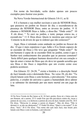 20
Em nome da brevidade, serão dados apenas um poucos
exemplos para ilustrar esse ponto.
Na Nova Versão Internacional de Gênesis 3:8-11, se lê:
8 E o homem e sua mulher ouviram o som do SENHOR Deus,
que passeava no jardim no frescor do dia; e esconderam-se da
presença do SENHOR Deus, entre as árvores do jardim. 9 E
chamou o SENHOR Deus a Adão, e disse-lhe: “Onde estás?” 10
E ele disse: “ Te ouvi no jardim, e temi, porque estava nu, e
escondi-me.” 11 E Deus disse: Quem te mostrou que estavas nu?
Comeste tu da árvore de que te ordenei que não comesses?”
Aqui, Deus é retratado como andando no jardim no frescor do
dia. O que é mais espantoso é que Adão e Eva foram capazes de
se esconder de Deus e Ele teve que perguntar “Onde estás?” Se
um humano é capaz de se esconder Dele no jardim, como é que o
Senhor terá conhecimento dos pecados que as pessoas cometem?
Seria difícil para qualquer humano desenvolver em seu coração o
tipo de amor e temor de Deus que ele deve ter quando acredita que
seu Deus é tão fraco e imperfeito que um evento como esse
poderia acontecer.
Em Gênesis 32: 24-28, 10
existe a história e a descrição literal
de Jacó lutando com e derrotando Deus. No verso 28, ele diz: “Tu
[Jacó] lutaste com Deus e com homens, e prevaleceste.” Em outras
palavras, o criador do universo a quem a humanidade deve adorar
e se submeter foi derrotado por um mero mortal em um jogo de
luta.
10 Na Nova Versão do Rei James se lê: 24 Jacó, porém, ficou só; e lutou com ele
um Homem, até a aurora. 25 E vendo Este que não prevalecia contra ele, tocou a
juntura de sua coxa, e se deslocou a juntura da coxa de Jacó, lutando com Ele. 26 E
Ele disse, “Deixa-me ir, porque a aurora já chegou.” Mas ele disse, “Não te
deixarei ir, se não me abençoares!” 27 Então Ele disse, “Qual é o teu nome?” E ele
disse, “Jacó.” 28 E Ele disse, “Teu nome não será mais Jacó, mas Israel; pois
lutaste com Deus e com os homens, e prevaleceste.”
 