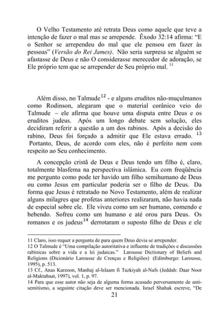 21
O Velho Testamento até retrata Deus como aquele que teve a
intenção de fazer o mal mas se arrepende. Êxodo 32:14 afirma: “E
o Senhor se arrependeu do mal que ele pensou em fazer às
pessoas” (Versão do Rei James). Não seria surpresa se alguém se
afastasse de Deus e não O considerasse merecedor de adoração, se
Ele próprio tem que se arrepender de Seu próprio mal. 11
Além disso, no Talmude12
- e alguns eruditos não-muçulmanos
como Rodinson, alegaram que o material corânico veio do
Talmude – ele afirma que houve uma disputa entre Deus e os
eruditos judeus. Após um longo debate sem solução, eles
decidiram referir a questão a um dos rabinos. Após a decisão do
rabino, Deus foi forçado a admitir que Ele estava errado. 13
Portanto, Deus, de acordo com eles, não é perfeito nem com
respeito ao Seu conhecimento.
A concepção cristã de Deus e Deus tendo um filho é, claro,
totalmente blasfema na perspectiva islâmica. Eu com freqüência
me pergunto como pode ter havido um filho semihumano de Deus
ou como Jesus em particular poderia ser o filho de Deus. Da
forma que Jesus é retratado no Novo Testamento, além de realizar
alguns milagres que profetas anteriores realizaram, não havia nada
de especial sobre ele. Ele viveu como um ser humano, comendo e
bebendo. Sofreu como um humano e até orou para Deus. Os
romanos e os judeus14
derrotaram o suposto filho de Deus e ele
11 Claro, isso requer a pergunta de para quem Deus devia se arrepender.
12 O Talmude é “Uma compilação autoritativa e influente de tradições e discussões
rabínicas sobre a vida e a lei judaicas.” Larousse Dictionary of Beliefs and
Religions (Dicionário Larousse de Crenças e Religiões) (Edimburgo: Larousse,
1995), p. 513.
13 Cf., Anas Karzoon, Manhaj al-Islaam fi Tazkiyah al-Nafs (Jeddah: Daar Noor
al-Maktabaat, 1997), vol. 1, p. 97.
14 Para que esse autor não seja de alguma forma acusado perversamente de anti-
semitismo, a seguinte citação deve ser mencionada. Israel Shahak escreve, “De
 