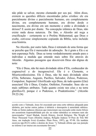 22
não pôde se salvar, mesmo clamando por seu pai. Além disso,
existem as questões difíceis encontradas pelos cristãos: ele era
parcialmente divino e parcialmente humano, era completamente
divino, era completamente humano, era divino desde o
nascimento, era divino em um momento e então a divindade o
deixou? E assim por diante. Na concepção islâmica de Deus, não
existe nada dessa natureza. De fato, o Alcorão até nega a
crucificação – certamente se o Profeta Muhammad, que Deus o
exalte, estivesse simplesmente copiando da Bíblia, teria incluído
essa história.
No Alcorão, por outro lado, Deus é retratado de uma forma que
se percebe que Ele é merecedor de adoração. Se é grato a Ele e se
tem esperança Nele. Deus se torna verdadeiramente amado para o
indivíduo a medida que entende mais sobre Ele através do
Alcorão. Algumas passagens que descrevem Deus são dignas de
nota:
“Ele é Deus, não há mais divindade além d’Ele, conhecedor do
cognoscível e do incognoscível. Ele é o Clemente, o
Misericordiosíssimo. Ele é Deus, não há mais divindade além
d’Ele, Soberano, Augusto, Pacífico, Salvador, Zeloso, Poderoso,
Compulsor, Supremo! Glorificado seja Deus, de tudo quanto (Lhe)
associam! Ele é Deus, Criador, Onifeitor, Formador. Seus são os
mais sublimes atributos. Tudo quanto existe nos céus e na terra
glorifica-O, porque é o Poderoso, o Prudentíssimo.” (Alcorão
59:22-24)
acordo com o Talmude, Jesus foi executado por uma corte rabínica adequada para
idolatria, por incitar outros judeus à idolatria e desrespeito à autoridade rabínica.
Todas as fontes judaicas clássicas que mencionam sua execução estão muito felizes
em assumirem responsabilidade por ela: no relato talmúdico os romanos nem são
mencionados.” Israel Shahak, Jewish History, Jewish Religion: The Weight of
Three Thousand Years (História Judaica, Religião Judaica: O Peso de Três Mil
Anos, em tradução livre) (Londres: Pluto Press, 1997), pp. 97-98. Ele também
escreveu (pp.20-21) sobre o destino de Jesus: “o Talmude afirma que sua punição
no inferno é ser imerso em excremento fervente.”
 