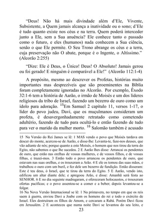 23
“Deus! Não há mais divindade além d’Ele, Vivente,
Subsistente, a Quem jamais alcança a inatividade ou o sono; d’Ele
é tudo quanto existe nos céus e na terra. Quem poderá interceder
junto a Ele, sem a Sua anuência? Ele conhece tanto o passado
como o futuro, e eles (humanos) nada conhecem a Sua ciência,
senão o que Ele permite. O Seu Trono abrange os céus e a terra,
cuja preservação não O abate, porque é o Ingente, o Altíssimo.”
(Alcorão 2:255)
“Dize: Ele é Deus, o Único! Deus! O Absoluto! Jamais gerou
ou foi gerado! E ninguém é comparável a Ele!” (Alcorão 112:1-4)
A propósito, mesmo ao descrever os Profetas, histórias muito
importantes mas desprezíveis que são proeminentes na Bíblia
foram completamente ignoradas no Alcorão. Por exemplo, Êxodo
32:1-6 tem a história de Aarão, o irmão de Moisés e um dos líderes
religiosos da tribo de Israel, fazendo um bezerro de ouro como um
ídolo para adoração. 15
Em Samuel 2 capítulo 11, versos 1-17, o
líder do povo judeu, Davi, que os muçulmanos consideram um
profeta, é desavergonhadamente retratado como cometendo
adultério, fazendo de tudo para ocultá-lo e então fazendo de tudo
para ver o marido da mulher morto. 16
Salomão também é acusado
15 Na Versão do Rei James se lê: 1 MAS vendo o povo que Moisés tardava em
descer do monte, acercou-se de Aarão, e disse-lhe: Levanta-te, faze-nos deuses, que
vão adiante de nós; porque quanto a este Moisés, o homem que nos tirou da terra do
Egito, não sabemos o que lhe sucedeu. 2 E Aarão lhes disse: Arrancai os pendentes
de ouro, que estão nas orelhas de vossas mulheres, e de vossos filhos, e de vossas
filhas, e trazei-mos. 3 Então todo o povo arrancou os pendentes de ouro, que
estavam nas suas orelhas, e os trouxeram a Arão. 4 E ele os tomou das suas mãos, e
trabalhou o ouro com um buril, e fez dele um bezerro de fundição. Então disseram:
Este é teu deus, ó Israel, que te tirou da terra do Egito. 5 E Aarão, vendo isto,
edificou um altar diante dele; e apregoou Arão, e disse: Amanhã será festa ao
SENHOR. 6 E no dia seguinte madrugaram, e ofereceram holocaustos, e trouxeram
ofertas pacíficas; e o povo assentou-se a comer e a beber; depois levantou-se a
folgar.
16 Na Nova Versão Internacional se lê: 1 Na primavera, no tempo em que os reis
saem à guerra, enviou Davi a Joabe com os homens do rei e todo o exército de
Israel. Eles destruíram os filhos de Amom, e cercaram a Rabá. Porém Davi ficou
em Jerusalém. 2 E aconteceu que numa noite Davi se levantou do seu leito, e
 