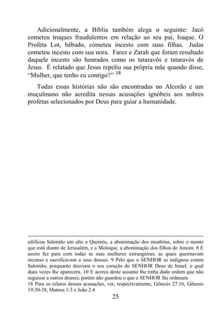 25
Adicionalmente, a Bíblia também alega o seguinte: Jacó
cometeu truques fraudulentos em relação ao seu pai, Isaque. O
Profeta Lot, bêbado, cometeu incesto com suas filhas. Judas
cometeu incesto com sua nora. Farez e Zarah que foram resultado
daquele incesto são honrados como os tataravôs e tataravós de
Jesus. É relatado que Jesus repeliu sua própria mãe quando disse,
“Mulher, que tenho eu contigo?” 18
Todas essas histórias não são encontradas no Alcorão e um
muçulmano não acredita nessas acusações ignóbeis aos nobres
profetas selecionados por Deus para guiar a humanidade.
edificou Salomão um alto a Quemós, a abominação dos moabitas, sobre o monte
que está diante de Jerusalém, e a Moloque, a abominação dos filhos de Amom. 8 E
assim fez para com todas as suas mulheres estrangeiras; as quais queimavam
incenso e sacrificavam a seus deuses. 9 Pelo que o SENHOR se indignou contra
Salomão; porquanto desviara o seu coração do SENHOR Deus de Israel, o qual
duas vezes lhe aparecera. 10 E acerca deste assunto lhe tinha dado ordem que não
seguisse a outros deuses; porém não guardou o que o SENHOR lhe ordenara
18 Para os relatos dessas acusações, ver, respectivamente, Gênesis 27:16, Gênesis
19:30-38, Mateus 1:3 e João 2:4
 