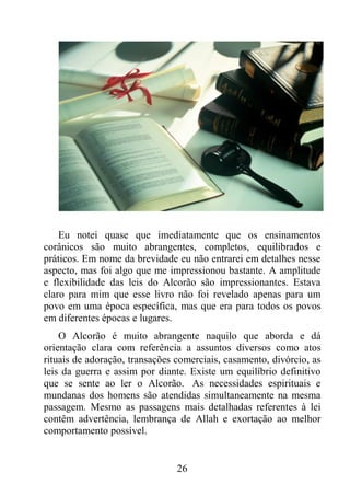 26
Eu notei quase que imediatamente que os ensinamentos
corânicos são muito abrangentes, completos, equilibrados e
práticos. Em nome da brevidade eu não entrarei em detalhes nesse
aspecto, mas foi algo que me impressionou bastante. A amplitude
e flexibilidade das leis do Alcorão são impressionantes. Estava
claro para mim que esse livro não foi revelado apenas para um
povo em uma época específica, mas que era para todos os povos
em diferentes épocas e lugares.
O Alcorão é muito abrangente naquilo que aborda e dá
orientação clara com referência a assuntos diversos como atos
rituais de adoração, transações comerciais, casamento, divórcio, as
leis da guerra e assim por diante. Existe um equilíbrio definitivo
que se sente ao ler o Alcorão. As necessidades espirituais e
mundanas dos homens são atendidas simultaneamente na mesma
passagem. Mesmo as passagens mais detalhadas referentes à lei
contêm advertência, lembrança de Allah e exortação ao melhor
comportamento possível.
 