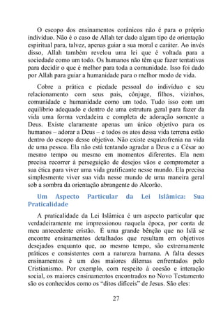 27
O escopo dos ensinamentos corânicos não é para o próprio
indivíduo. Não é o caso de Allah ter dado algum tipo de orientação
espiritual para, talvez, apenas guiar a sua moral e caráter. Ao invés
disso, Allah também revelou uma lei que é voltada para a
sociedade como um todo. Os humanos não têm que fazer tentativas
para decidir o que é melhor para toda a comunidade. Isso foi dado
por Allah para guiar a humanidade para o melhor modo de vida.
Cobre a prática e piedade pessoal do indivíduo e seu
relacionamento com seus pais, cônjuge, filhos, vizinhos,
comunidade e humanidade como um todo. Tudo isso com um
equilíbrio adequado e dentro de uma estrutura geral para fazer da
vida uma forma verdadeira e completa de adoração somente a
Deus. Existe claramente apenas um único objetivo para os
humanos – adorar a Deus – e todos os atos dessa vida terrena estão
dentro do escopo desse objetivo. Não existe esquizofrenia na vida
de uma pessoa. Ela não está tentando agradar a Deus e a César ao
mesmo tempo ou mesmo em momentos diferentes. Ela nem
precisa recorrer à perseguição de desejos vãos e comprometer a
sua ética para viver uma vida gratificante nesse mundo. Ela precisa
simplesmente viver sua vida nesse mundo de uma maneira geral
sob a sombra da orientação abrangente do Alcorão.
Um Aspecto Particular da Lei Islâmica: Sua
Praticalidade
A praticalidade da Lei Islâmica é um aspecto particular que
verdadeiramente me impressionou naquela época, por conta de
meu antecedente cristão. É uma grande bênção que no Islã se
encontre ensinamentos detalhados que resultam em objetivos
desejados enquanto que, ao mesmo tempo, são extremamente
práticos e consistentes com a natureza humana. A falta desses
ensinamentos é um dos maiores dilemas enfrentados pelo
Cristianismo. Por exemplo, com respeito à coesão e interação
social, os maiores ensinamentos encontrados no Novo Testamento
são os conhecidos como os “ditos difíceis” de Jesus. São eles:
 