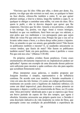 28
“Ouvistes que foi dito: Olho por olho, e dente por dente. Eu,
porém, vos digo que não resistais ao mal; mas, se qualquer te bater
na face direita, oferece-lhe também a outra; E, ao que quiser
pleitear contigo, e tirar-te a túnica, larga-lhe também a capa; E, se
qualquer te obrigar a caminhar uma milha, vai com ele duas. Dá a
quem te pedir, e não te desvies daquele que quiser que lhe
emprestes. Ouvistes que foi dito: Amarás o teu próximo, e odiarás
o teu inimigo. Eu, porém, vos digo: Amai a vossos inimigos,
bendizei os que vos maldizem, fazei bem aos que vos odeiam, e
orai pelos que vos maltratam e vos perseguem; para que sejais
filhos do vosso Pai que está nos céus; Porque faz que o seu sol se
levante sobre maus e bons, e a chuva desça sobre justos e injustos.
Pois, se amardes os que vos amam, que galardão tereis? Não fazem
os publicanos também o mesmo? E, se saudardes unicamente os
vossos irmãos, que fazeis de mais? Não fazem os publicanos
também assim? Sede vós pois perfeitos, como é perfeito o vosso
Pai que está nos céus.” (Mateus 5:38-48)
Os próprios eruditos cristãos ficam perplexos. Como esses
ensinamentos obviamente impossíveis ou impraticáveis podem ser
aplicados? Apenas um exemplo de uma discussão dessas palavras
será suficiente para mostrar o quão confusos eles são para aqueles
que acreditam firmemente neles:
[Para interpretar essas palavras, o modelo proposto por
Joaquim Jeremias é simples, representativo e de influência
contínua. De acordo com esse modelo, o Sermão usualmente é
visto em uma das três formas: (1) como um código perfeccionista,
totalmente em acordo com o legalismo do Judaísmo rabínico; (2)
como um ideal impossível, para direcionar o crente primeiro ao
desespero e depois a confiar na misericórdia de Deus; ou (3) como
uma ‘ética provisória’ idealizada para o que se esperava que fosse
um breve período de espera do fim dos tempos, que agora é
obsoleta. Jeremias acrescenta sua própria quarta tese: o Sermão é
uma descrição indicativa da vida insipiente no reino de Deus, que
pressupõe como sua condição de possibilidade a experiência da
 
