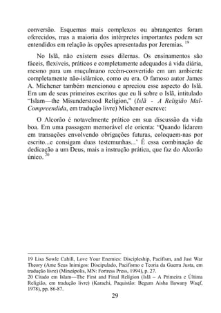 29
conversão. Esquemas mais complexos ou abrangentes foram
oferecidos, mas a maioria dos intérpretes importantes podem ser
entendidos em relação às opções apresentadas por Jeremias. 19
No Islã, não existem esses dilemas. Os ensinamentos são
fáceis, flexíveis, práticos e completamente adequados à vida diária,
mesmo para um muçulmano recém-convertido em um ambiente
completamente não-islâmico, como eu era. O famoso autor James
A. Michener também mencionou e apreciou esse aspecto do Islã.
Em um de seus primeiros escritos que eu li sobre o Islã, intitulado
“Islam—the Misunderstood Religion,” (Islã - A Religião Mal-
Compreendida, em tradução livre) Michener escreve:
O Alcorão é notavelmente prático em sua discussão da vida
boa. Em uma passagem memorável ele orienta: “Quando lidarem
em transações envolvendo obrigações futuras, coloquem-nas por
escrito...e consigam duas testemunhas...’ É essa combinação de
dedicação a um Deus, mais a instrução prática, que faz do Alcorão
único. 20
19 Lisa Sowle Cahill, Love Your Enemies: Discipleship, Pacifism, and Just War
Theory (Ame Seus Inimigos: Discipulado, Pacifismo e Teoria da Guerra Justa, em
tradução livre) (Mineápolis, MN: Fortress Press, 1994), p. 27.
20 Citado em Islam—The First and Final Religion (Islã – A Primeira e Última
Religião, em tradução livre) (Karachi, Paquistão: Begum Aisha Bawany Waqf,
1978), pp. 86-87.
 