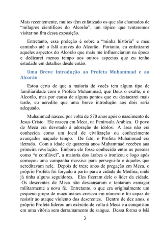 3
Mais recentemente, muitos têm enfatizado os que são chamados de
“milagres científicos do Alcorão”, um tópico que tentaremos
visitar no fim dessa exposição.
Entretanto, essa preleção é sobre a “minha história” e meu
caminho até o Islã através do Alcorão. Portanto, eu enfatizarei
aqueles aspectos do Alcorão que mais me influenciaram na época
e dedicarei menos tempo aos outros aspectos que eu tenho
estudado em detalhes desde então.
Uma Breve Introdução ao Profeta Muhammad e ao
Alcorão
Estou certo de que a maioria de vocês tem algum tipo de
familiaridade com o Profeta Muhammad, que Deus o exalte, e o
Alcorão, mas por causa de alguns pontos que eu destacarei mais
tarde, eu acredito que uma breve introdução aos dois seria
adequado.
Muhammad nasceu por volta de 570 anos após o nascimento de
Jesus Cristo. Ele nasceu em Meca, na Península Arábica. O povo
de Meca era devotado à adoração de ídolos. A área não era
conhecida como um local de civilização ou conhecimento
avançados naquele tempo. De fato, o Profeta Muhammad era
iletrado. Com a idade de quarenta anos Muhammad recebeu sua
primeira revelação. Embora ele fosse conhecido entre as pessoas
como “o confiável”, a maioria dos árabes o ironizou e logo após
começou uma campanha massiva para persegui-lo e àqueles que
acreditavam nele. Depois de treze anos de pregação em Meca, o
próprio Profeta foi forçado a partir para a cidade de Medina, onde
já tinha alguns seguidores. Eles fizeram dele o líder da cidade.
Os descrentes de Meca não descansaram e tentaram esmagar
militarmente a nova fé. Entretanto, o que era originalmente um
pequeno grupo de muçulmanos cresceu em número e foi capaz de
resistir ao ataque violento dos descrentes. Dentro de dez anos, o
próprio Profeta liderou um exército de volta à Meca e a conquistou
em uma vitória sem derramamento de sangue. Dessa forma o Islã
 
