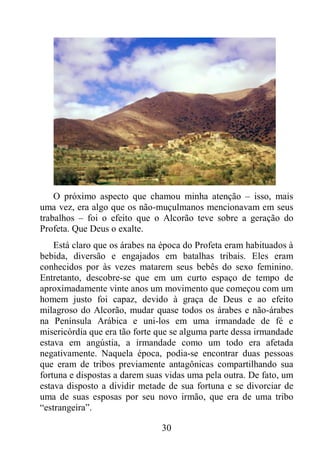 30
O próximo aspecto que chamou minha atenção – isso, mais
uma vez, era algo que os não-muçulmanos mencionavam em seus
trabalhos – foi o efeito que o Alcorão teve sobre a geração do
Profeta. Que Deus o exalte.
Está claro que os árabes na época do Profeta eram habituados à
bebida, diversão e engajados em batalhas tribais. Eles eram
conhecidos por às vezes matarem seus bebês do sexo feminino.
Entretanto, descobre-se que em um curto espaço de tempo de
aproximadamente vinte anos um movimento que começou com um
homem justo foi capaz, devido à graça de Deus e ao efeito
milagroso do Alcorão, mudar quase todos os árabes e não-árabes
na Península Arábica e uni-los em uma irmandade de fé e
misericórdia que era tão forte que se alguma parte dessa irmandade
estava em angústia, a irmandade como um todo era afetada
negativamente. Naquela época, podia-se encontrar duas pessoas
que eram de tribos previamente antagônicas compartilhando sua
fortuna e dispostas a darem suas vidas uma pela outra. De fato, um
estava disposto a dividir metade de sua fortuna e se divorciar de
uma de suas esposas por seu novo irmão, que era de uma tribo
“estrangeira”.
 