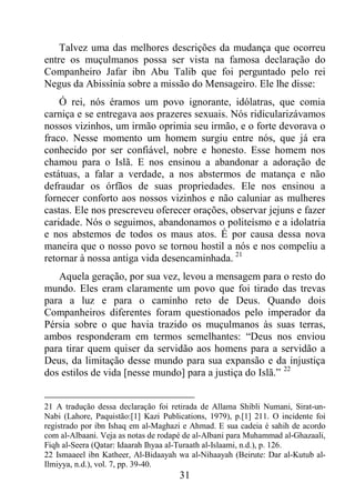 31
Talvez uma das melhores descrições da mudança que ocorreu
entre os muçulmanos possa ser vista na famosa declaração do
Companheiro Jafar ibn Abu Talib que foi perguntado pelo rei
Negus da Abissínia sobre a missão do Mensageiro. Ele lhe disse:
Ó rei, nós éramos um povo ignorante, idólatras, que comia
carniça e se entregava aos prazeres sexuais. Nós ridicularizávamos
nossos vizinhos, um irmão oprimia seu irmão, e o forte devorava o
fraco. Nesse momento um homem surgiu entre nós, que já era
conhecido por ser confiável, nobre e honesto. Esse homem nos
chamou para o Islã. E nos ensinou a abandonar a adoração de
estátuas, a falar a verdade, a nos abstermos de matança e não
defraudar os órfãos de suas propriedades. Ele nos ensinou a
fornecer conforto aos nossos vizinhos e não caluniar as mulheres
castas. Ele nos prescreveu oferecer orações, observar jejuns e fazer
caridade. Nós o seguimos, abandonamos o politeísmo e a idolatria
e nos abstemos de todos os maus atos. É por causa dessa nova
maneira que o nosso povo se tornou hostil a nós e nos compeliu a
retornar à nossa antiga vida desencaminhada. 21
Aquela geração, por sua vez, levou a mensagem para o resto do
mundo. Eles eram claramente um povo que foi tirado das trevas
para a luz e para o caminho reto de Deus. Quando dois
Companheiros diferentes foram questionados pelo imperador da
Pérsia sobre o que havia trazido os muçulmanos às suas terras,
ambos responderam em termos semelhantes: “Deus nos enviou
para tirar quem quiser da servidão aos homens para a servidão a
Deus, da limitação desse mundo para sua expansão e da injustiça
dos estilos de vida [nesse mundo] para a justiça do Islã.” 22
21 A tradução dessa declaração foi retirada de Allama Shibli Numani, Sirat-un-
Nabi (Lahore, Paquistão:[1] Kazi Publications, 1979), p.[1] 211. O incidente foi
registrado por ibn Ishaq em al-Maghazi e Ahmad. E sua cadeia é sahih de acordo
com al-Albaani. Veja as notas de rodapé de al-Albani para Muhammad al-Ghazaali,
Fiqh al-Seera (Qatar: Idaarah Ihyaa al-Turaath al-Islaami, n.d.), p. 126.
22 Ismaaeel ibn Katheer, Al-Bidaayah wa al-Nihaayah (Beirute: Dar al-Kutub al-
Ilmiyya, n.d.), vol. 7, pp. 39-40.
 