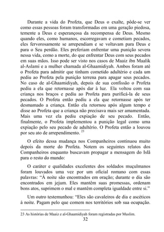 32
Durante a vida do Profeta, que Deus o exalte, pôde-se ver
como essas pessoas foram transformadas em uma geração piedosa,
temente a Deus e esperançosa da recompensa de Deus. Mesmo
quando eles, como humanos, escorregavam e cometiam pecados,
eles fervorosamente se arrependiam e se voltavam para Deus e
para o Seu perdão. Eles preferiam enfrentar uma punição severa
nessa vida, como a morte, do que enfrentar Deus com seus pecados
em suas mãos. Isso pode ser visto nos casos de Maaiz ibn Maalik
al-Aslami e a mulher chamada al-Ghaamidiyah. Ambos foram até
o Profeta para admitir que tinham cometido adultério e cada um
pediu ao Profeta pela punição terrena para apagar seus pecados.
No caso de al-Ghaamidiyah, depois de sua confissão o Profeta
pediu a ela que retornasse após dar à luz. Ela voltou com sua
criança nos braços e pediu ao Profeta para purificá-la de seus
pecados. O Profeta então pediu a ela que retornasse após ter
desmamado a criança. Então ela retornou após algum tempo e
disse ao Profeta que a criança não precisava mais ser amamentada.
Mais uma vez ela pediu expiação de seu pecado. Então,
finalmente, o Profeta implementou a punição legal como uma
expiação pelo seu pecado de adultério. O Profeta então a louvou
por seu ato de arrependimento. 23
O efeito dessa mudança nos Companheiros continuou muito
depois da morte do Profeta. Notem os seguintes relatos dos
Companheiros enquanto buscavam propagar a mensagem do Islã
para o resto do mundo:
O caráter e qualidades excelentes dos soldados muçulmanos
foram louvados uma vez por um oficial romano com essas
palavras: “À noite são encontrados em oração; durante o dia são
encontrados em jejum. Eles mantêm suas promessas, ordenam
bons atos, suprimem o mal e mantêm completa igualdade entre si.”
Um outro testemunhou: “Eles são cavaleiros de dia e ascéticos
à noite. Pagam pelo que comem nos territórios sob sua ocupação.
23 As histórias de Maaiz e al-Ghaamidiyah foram registradas por Muslim.
 