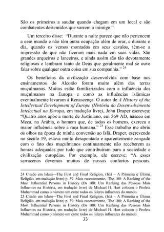 33
São os primeiros a saudar quando chegam em um local e são
combatentes destemidos que varrem o inimigo.”
Um terceiro disse: “Durante a noite parece que não pertencem
a esse mundo e não têm outra ocupação além de orar, e durante o
dia, quando os vemos montados em seus cavalos, têm-se a
impressão de que não fizeram mais nada em suas vidas. São
grandes arqueiros e lanceiros, e ainda assim são tão devotamente
religiosos e lembram tanto de Deus que geralmente mal se ouve
falar sobre qualquer outra coisa em sua companhia.” 24
Os benefícios da civilização desenvolvida com base nos
ensinamentos do Alcorão foram muito além das terras
muçulmanas. Muitos estão familiarizados com a influência dos
muçulmanos na Europa e como as influências islâmicas
eventualmente levaram à Renascença. O autor de A History of the
Intellectual Development of Europe (História do Desenvolvimento
Intelectual na Europa, em tradução livre), John Draper escreveu:
“Quatro anos após a morte de Justiniano, em 569 AD, nasceu em
Meca, na Arábia, o homem que, de todos os homens, exerceu a
maior influência sobre a raça humana.” 25
Esse trabalho me abriu
os olhos na época de minha conversão ao Islã. Draper, escrevendo
no século 19, estava muito desapontado e aparentemente zangado
com o fato dos muçulmanos continuamente não receberem as
honras adequadas por tudo que contribuíram para a sociedade e
civilização européias. Por exemplo, ele escreve: “A esses
sarracenos devemos muitos de nossos confortos pessoais.
24 Citado em Islam—The First and Final Religion, (Islã – A Primeira e Última
Religião, em tradução livre) p. 39. Mais recentemente, The 100: A Ranking of the
Most Influential Persons in History (Os 100: Um Ranking das Pessoas Mais
Influentes na História, em tradução livre) de Michael H. Hart colocou o Profeta
Muhammad como o número um entre todos os líderes influentes do mundo.
25 Citado em Islam—The First and Final Religion, (Islã – A Primeira e Última
Religião, em tradução livre) p. 39. Mais recentemente, The 100: A Ranking of the
Most Influential Persons in History (Os 100: Um Ranking das Pessoas Mais
Influentes na História, em tradução livre) de Michael H. Hart colocou o Profeta
Muhammad como o número um entre todos os líderes influentes do mundo.
 
