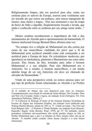 34
Religiosamente limpos, não era possível para eles, como era
costume para os nativos da Europa, usarem uma vestimenta sem
ser trocada até que caísse em pedaços, uma massa repugnante de
insetos, mau cheiro e trapos... Eles nos ensinaram o uso da roupa
de baixo de linho e algodão, freqüentemente trocada e lavada, que
ainda é conhecida entre as senhoras por seu antigo nome árabe...”
26
Muitos eruditos reconheceram a importância do Islã e dos
ensinamentos do Alcorão para o aprimoramento da humanidade. O
famoso intelectual George Bernard Shaw afirmou uma vez:
“Eu sempre tive a religião de Muhammad em alta estima por
causa de sua maravilhosa vitalidade...Eu previ que a fé de
Muhammad seria aceitável amanhã como está começando a ser
aceitável para a Europa de hoje. Os eclesiásticos medievais, por
ignorância ou intolerância, pintaram o Maometismo nas cores mais
escuras. Eles foram, de fato, treinados para odiar o homem
Muhammad e a sua religião. Para eles Muhammad era o
Anticristo. Eu o estudei, o homem maravilhoso, e em minha
opinião longe de ser um Anticristo ele deve ser chamado de
salvador da Humanidade. 27
Vindo de uma perspectiva cristã, eu estava ansioso para ver
que tipo de profecias foram relacionadas ao Alcorão e ao Profeta
26 O trabalho de Draper não está disponível para mim no momento.
Conseqüentemente, essa citação foi retirada de Aslam Munjee, The Crusades: Then
and Now (As Cruzadas: Então e Agora, em tradução livre) (Arlington, VA: First
Amendment Publishers, 2004), p 3.
27 “A Collection of Writings of Some of the Eminent Scholars,”(Coletânea de
Escritos de Alguns dos Eminentes Eruditos, em tradução livre) publicado pela
Woking Muslim Mission, edição de 1935, p. 77. Citado em Islam—The First and
Final Religion (Islã – A Primeira e Última Religião, em tradução livre) (Karachi,
Paquistão: Begum Aisha Bawany Waqf, 1978), pp. 57. Na realidade, muitos
pensadores ocidentais não-muçulmanos têm tecido grandes elogios ao Islã, ao
Profeta Muhammad (que a paz e as bênçãos de Deus estejam sobre ele) ou ao
Alcorão. O trabalho citado compila várias dessas citações e é uma leitura
interessante.
 