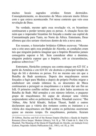 36
muitos locais sagrados cristãos foram destruídos.
Conseqüentemente, os descrentes de Meca estavam muito felizes
com o que estava acontecendo. Foi nesse contexto que veio essa
revelação de Deus.
Na verdade, mesmo após essa revelação vir, os bizantinos
continuaram a perder terreno para os persas. A situação ficou tão
ruim que o imperador bizantino foi forçado a mudar sua capital de
Constantinopla para Tunis, no Norte da África. Entretanto, Deus
afirmou que eles seriam vitoriosos dentro de três a nove anos.
Em resumo, o historiador britânico Gibbon escreveu: “Mesmo
sete a oito anos após essa predição do Alcorão, as condições eram
tais que ninguém poderia imaginar que o Império Bizantino jamais
conseguiria superar o Irã. Sem considerar obter o domínio,
ninguém poderia esperar que o Império, sob as circunstâncias,
pudesse sobreviver.” 28
Entretanto, Heráclito começou seu contra-ataque em 623 EC a
partir da Armênia e em 624 EC ele destruiu o principal templo do
fogo do Irã e derrotou os persas. Foi no mesmo ano em que a
Batalha de Badr aconteceu. Depois dos muçulmanos serem
forçados a fugir para Medina e depois do próprio Profeta migrar e
estabelecer um estado islâmico lá, os descrentes de Meca
continuaram a perseguir os muçulmanos e a tentar dar um fim ao
Islã. O primeiro conflito militar entre os dois lados aconteceu na
Batalha de Badr. Mal armados e em número inferior, o pequeno
grupo de muçulmanos foi capaz de alcançar uma vitória
surpreendente sobre os politeístas de Meca. Maududi escreve: “Ibn
'Abbas, Abu Sa'id Khudri, Sufyan Thauri, Suddi e outros
declararam que a vitória dos romanos contra os iranianos e a
vitória dos muçulmanos em Badr contra os politeístas ocorreram
quase ao mesmo tempo. Os muçulmanos, portanto, ficaram
28 Gibbon, Decline and Fall of the Roman Empire (Declínio e Queda do Império
Romano) (Nova Iorque: Modern Library), Vol. II, p. 788. Citado de S. Abul A’la
Maududi, The Meaning of the Quran (O Significado do Alcorão, em tradução livre)
(Lahore, Paquistão: Islamic Publications Ltd., 1981), vol. IX, p. 184.
 