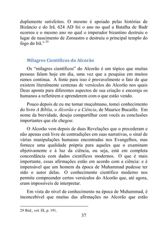 37
duplamente satisfeitos. O mesmo é apoiado pelas histórias de
Bizâncio e do Irã. 624 AD foi o ano no qual a Batalha de Badr
ocorreu e o mesmo ano no qual o imperador bizantino destruiu o
lugar de nascimento de Zoroastro e destruiu o principal templo do
fogo do Irã.” 29
Milagres Científicos do Alcorão
Os “milagres científicos” do Alcorão é um tópico que muitas
pessoas falam hoje em dia, uma vez que a pesquisa em muitos
ramos continua. A fonte para isso é provavelmente o fato de que
existem literalmente centenas de versículos do Alcorão nos quais
Deus aponta para diferentes aspectos de sua criação e encoraja os
humanos a refletirem e aprenderem com o que estão vendo.
Pouco depois de eu me tornar muçulmano, tomei conhecimento
do livro A Bíblia, o Alcorão e a Ciência, de Maurice Bucaille. Em
nome da brevidade, desejo compartilhar com vocês as conclusões
importantes que ele chegou:
O Alcorão vem depois de duas Revelações que o precederam e
não apenas está livre de contradições em suas narrativas, o sinal de
várias manipulações humanas encontradas nos Evangelhos, mas
fornece uma qualidade própria para aqueles que o examinam
objetivamente e à luz da ciência, ou seja, está em completa
concordância com dados científicos modernos. O que é mais
importante, essas afirmações estão em acordo com a ciência: e é
impensável que um homem da época de Muhammad pudesse ter
sido o autor delas. O conhecimento científico moderno nos
permite compreender certos versículos do Alcorão que, até agora,
eram impossíveis de interpretar.
Em vista do nível de conhecimento na época de Muhammad, é
inconcebível que muitas das afirmações no Alcorão que estão
29 Ibid., vol. IX, p. 191.
 