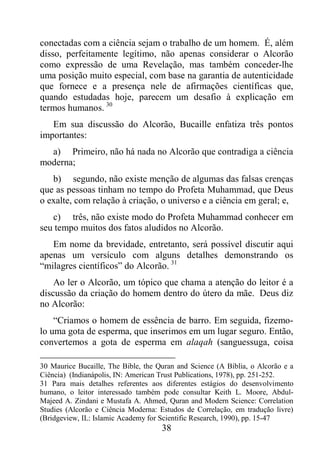 38
conectadas com a ciência sejam o trabalho de um homem. É, além
disso, perfeitamente legítimo, não apenas considerar o Alcorão
como expressão de uma Revelação, mas também conceder-lhe
uma posição muito especial, com base na garantia de autenticidade
que fornece e a presença nele de afirmações científicas que,
quando estudadas hoje, parecem um desafio à explicação em
termos humanos. 30
Em sua discussão do Alcorão, Bucaille enfatiza três pontos
importantes:
a) Primeiro, não há nada no Alcorão que contradiga a ciência
moderna;
b) segundo, não existe menção de algumas das falsas crenças
que as pessoas tinham no tempo do Profeta Muhammad, que Deus
o exalte, com relação à criação, o universo e a ciência em geral; e,
c) três, não existe modo do Profeta Muhammad conhecer em
seu tempo muitos dos fatos aludidos no Alcorão.
Em nome da brevidade, entretanto, será possível discutir aqui
apenas um versículo com alguns detalhes demonstrando os
“milagres científicos” do Alcorão. 31
Ao ler o Alcorão, um tópico que chama a atenção do leitor é a
discussão da criação do homem dentro do útero da mãe. Deus diz
no Alcorão:
“Criamos o homem de essência de barro. Em seguida, fizemo-
lo uma gota de esperma, que inserimos em um lugar seguro. Então,
convertemos a gota de esperma em alaqah (sanguessuga, coisa
30 Maurice Bucaille, The Bible, the Quran and Science (A Bíblia, o Alcorão e a
Ciência) (Indianápolis, IN: American Trust Publications, 1978), pp. 251-252.
31 Para mais detalhes referentes aos diferentes estágios do desenvolvimento
humano, o leitor interessado também pode consultar Keith L. Moore, Abdul-
Majeed A. Zindani e Mustafa A. Ahmed, Quran and Modern Science: Correlation
Studies (Alcorão e Ciência Moderna: Estudos de Correlação, em tradução livre)
(Bridgeview, IL: Islamic Academy for Scientific Research, 1990), pp. 15-47
 