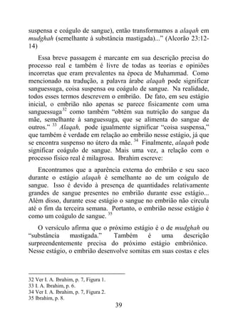 39
suspensa e coágulo de sangue), então transformamos a alaqah em
mudghah (semelhante à substância mastigada)...” (Alcorão 23:12-
14)
Essa breve passagem é marcante em sua descrição precisa do
processo real e também é livre de todas as teorias e opiniões
incorretas que eram prevalentes na época de Muhammad. Como
mencionado na tradução, a palavra árabe alaqah pode significar
sanguessuga, coisa suspensa ou coágulo de sangue. Na realidade,
todos esses termos descrevem o embrião. De fato, em seu estágio
inicial, o embrião não apenas se parece fisicamente com uma
sanguessuga32
como também “obtém sua nutrição do sangue da
mãe, semelhante à sanguessuga, que se alimenta do sangue de
outros.” 33
Alaqah, pode igualmente significar “coisa suspensa,”
que também é verdade em relação ao embrião nesse estágio, já que
se encontra suspenso no útero da mãe. 34
Finalmente, alaqah pode
significar coágulo de sangue. Mais uma vez, a relação com o
processo físico real é milagrosa. Ibrahim escreve:
Encontramos que a aparência externa do embrião e seu saco
durante o estágio alaqah é semelhante ao de um coágulo de
sangue. Isso é devido à presença de quantidades relativamente
grandes de sangue presentes no embrião durante esse estágio...
Além disso, durante esse estágio o sangue no embrião não circula
até o fim da terceira semana. Portanto, o embrião nesse estágio é
como um coágulo de sangue. 35
O versículo afirma que o próximo estágio é o de mudghah ou
“substância mastigada.” Também é uma descrição
surpreendentemente precisa do próximo estágio embriônico.
Nesse estágio, o embrião desenvolve somitas em suas costas e eles
32 Ver I. A. Ibrahim, p. 7, Figura 1.
33 I. A. Ibrahim, p. 6.
34 Ver I. A. Ibrahim, p. 7, Figura 2.
35 Ibrahim, p. 8.
 
