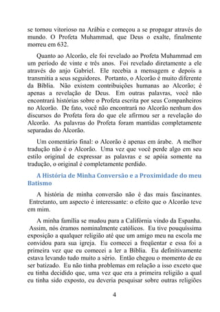4
se tornou vitorioso na Arábia e começou a se propagar através do
mundo. O Profeta Muhammad, que Deus o exalte, finalmente
morreu em 632.
Quanto ao Alcorão, ele foi revelado ao Profeta Muhammad em
um período de vinte e três anos. Foi revelado diretamente a ele
através do anjo Gabriel. Ele recebia a mensagem e depois a
transmitia a seus seguidores. Portanto, o Alcorão é muito diferente
da Bíblia. Não existem contribuições humanas ao Alcorão; é
apenas a revelação de Deus. Em outras palavras, você não
encontrará histórias sobre o Profeta escrita por seus Companheiros
no Alcorão. De fato, você não encontrará no Alcorão nenhum dos
discursos do Profeta fora do que ele afirmou ser a revelação do
Alcorão. As palavras do Profeta foram mantidas completamente
separadas do Alcorão.
Um comentário final: o Alcorão é apenas em árabe. A melhor
tradução não é o Alcorão. Uma vez que você perde algo em seu
estilo original de expressar as palavras e se apóia somente na
tradução, o original é completamente perdido.
A História de Minha Conversão e a Proximidade do meu
Batismo
A história de minha conversão não é das mais fascinantes.
Entretanto, um aspecto é interessante: o efeito que o Alcorão teve
em mim.
A minha família se mudou para a Califórnia vindo da Espanha.
Assim, nós éramos nominalmente católicos. Eu tive pouquíssima
exposição a qualquer religião até que um amigo meu na escola me
convidou para sua igreja. Eu comecei a freqüentar e essa foi a
primeira vez que eu comecei a ler a Bíblia. Eu definitivamente
estava levando tudo muito a sério. Então chegou o momento de eu
ser batizado. Eu não tinha problemas em relação a isso exceto que
eu tinha decidido que, uma vez que era a primeira religião a qual
eu tinha sido exposto, eu deveria pesquisar sobre outras religiões
 