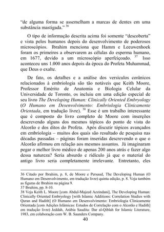 40
“de alguma forma se assemelham a marcas de dentes em uma
substância mastigada.” 36
O tipo de informação descrita acima foi somente “descoberta”
e vista pelos humanos depois do desenvolvimento de poderosos
microscópios. Ibrahim menciona que Hamm e Leeuwenhoek
foram os primeiros a observarem as células do esperma humano,
em 1677, devido a um microscópio aperfeiçoado. 37
Isso
aconteceu uns 1.000 anos depois da época do Profeta Muhammad,
que Deus o exalte.
De fato, os detalhes e a análise dos versículos corânicos
relacionados à embriologia são tão notáveis que Keith Moore,
Professor Emérito de Anatomia e Biologia Celular da
Universidade de Toronto, os incluiu em uma edição especial de
seu livro The Developing Human: Clinically Oriented Embryology
(O Humano em Desenvolvimento: Embriologia Clinicamente
Orientada, em tradução livre). 38
Esse é um trabalho interessante
que é composto do livro completo de Moore com inserções
descrevendo alguns dos mesmos tópicos do ponto de vista do
Alcorão e dos ditos do Profeta. Após discutir tópicos avançados
em embriologia – muitos dos quais são resultado de pesquisa nas
décadas passadas – páginas foram inseridas descrevendo o que o
Alcorão afirmou em relação aos mesmos assuntos. Já imaginaram
pegar o melhor livro médico de apenas 200 anos atrás e fazer algo
dessa natureza? Seria absurdo e ridículo já que o material do
antigo livro seria completamente irrelevante. Entretanto, eles
36 Citado por Ibrahim, p. 8, de Moore e Persaud, The Developing Human (O
Humano em Desenvolvimento, em tradução livre) quinta edição, p. 8. Veja também
as figuras de Ibrahim na página 9.
37 Ibrahim, pp. 8-10.
38 Veja Keith L. Moore [com Abdul-Majeed Azzindani], The Developing Human:
Clinically Oriented Embryology [with Islamic Additions: Correlation Studies with
Quran and Hadith] (O Humano em Desenvolvimento: Embriologia Clinicamente
Orientada [com Adições Islâmicas: Estudos de Correlação com o Alcorão e Hadith]
em tradução livre) Jeddah, Arábia Saudita: Dar al-Qiblah for Islamic Literature,
1983, em colaboração com W. B. Saunders Company.
 