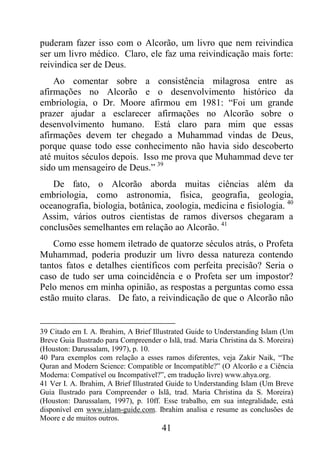 41
puderam fazer isso com o Alcorão, um livro que nem reivindica
ser um livro médico. Claro, ele faz uma reivindicação mais forte:
reivindica ser de Deus.
Ao comentar sobre a consistência milagrosa entre as
afirmações no Alcorão e o desenvolvimento histórico da
embriologia, o Dr. Moore afirmou em 1981: “Foi um grande
prazer ajudar a esclarecer afirmações no Alcorão sobre o
desenvolvimento humano. Está claro para mim que essas
afirmações devem ter chegado a Muhammad vindas de Deus,
porque quase todo esse conhecimento não havia sido descoberto
até muitos séculos depois. Isso me prova que Muhammad deve ter
sido um mensageiro de Deus.” 39
De fato, o Alcorão aborda muitas ciências além da
embriologia, como astronomia, física, geografia, geologia,
oceanografia, biologia, botânica, zoologia, medicina e fisiologia. 40
Assim, vários outros cientistas de ramos diversos chegaram a
conclusões semelhantes em relação ao Alcorão. 41
Como esse homem iletrado de quatorze séculos atrás, o Profeta
Muhammad, poderia produzir um livro dessa natureza contendo
tantos fatos e detalhes científicos com perfeita precisão? Seria o
caso de tudo ser uma coincidência e o Profeta ser um impostor?
Pelo menos em minha opinião, as respostas a perguntas como essa
estão muito claras. De fato, a reivindicação de que o Alcorão não
39 Citado em I. A. Ibrahim, A Brief Illustrated Guide to Understanding Islam (Um
Breve Guia Ilustrado para Compreender o Islã, trad. Maria Christina da S. Moreira)
(Houston: Darussalam, 1997), p. 10.
40 Para exemplos com relação a esses ramos diferentes, veja Zakir Naik, “The
Quran and Modern Science: Compatible or Incompatible?” (O Alcorão e a Ciência
Moderna: Compatível ou Incompatível?”, em tradução livre) www.ahya.org.
41 Ver I. A. Ibrahim, A Brief Illustrated Guide to Understanding Islam (Um Breve
Guia Ilustrado para Compreender o Islã, trad. Maria Christina da S. Moreira)
(Houston: Darussalam, 1997), p. 10ff. Esse trabalho, em sua integralidade, está
disponível em www.islam-guide.com. Ibrahim analisa e resume as conclusões de
Moore e de muitos outros.
 