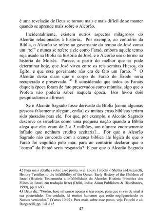 42
é uma revelação de Deus se tornou mais e mais difícil de se manter
quando se aprende mais sobre o Alcorão.
Incidentalmente, existem outros aspectos milagrosos do
Alcorão relacionados à história.. Por exemplo, ao contrário da
Bíblia, o Alcorão se refere ao governante do tempo de José como
um “rei” e nunca se refere a ele como Faraó, embora aquele termo
seja usado na Bíblia na história de José, e o Alcorão use o termo na
história de Moisés. Parece, a partir do melhor que se pode
determinar hoje, que José viveu entre os reis semitas Hicsos, do
Egito, e que esse governante não era de fato um Faraó. 42
O
Alcorão deixa claro que o corpo do Faraó do Êxodo seria
recuperado e preservado. 43
É considerado que todos os Faraós
daquela época foram de fato preservados como múmias, algo que o
Profeta não poderia saber naquela época. Isso levou dois
pesquisadores a afirmar:
Se o Alcorão Sagrado fosse derivado da Bíblia [como algumas
pessoas falsamente alegam, então] os muitos erros bíblicos teriam
sido passados para ele. Por que, por exemplo, o Alcorão Sagrado
descreve os israelitas como uma pequena nação quando a Bíblia
alega que eles eram de 2 a 3 milhões, um número enormemente
inflado que nenhum erudito aceitaria?... Por que o Alcorão
Sagrado não concorda com a crença bíblica até lógica de que o
Faraó foi engolido pelo mar, para ao contrário declarar que o
“corpo” do Faraó seria resgatado? E por que o Alcorão Sagrado
42 Para mais detalhes sobre esse ponto, veja Louay Fatoohi e Shetha al-Dargazelli,
History Testifies to the Infallibility of the Quran: Early History of the Children of
Israel (História Testemunha a Infalibilidade do Alcorão: História Primitiva dos
Filhos de Israel, em tradução livre) (Delhi, Índia: Adam Publishers & Distributors,
1999), pp. 81-93
43 Deus diz: “Porém, hoje salvamos apenas o teu corpo, para que sirvas de sinal à
tua posteridade. Em verdade, há muitos humanos que estão negligenciando os
Nossos versículos.” (Yunus 10:92). Para mais sobre esse ponto, veja Fatoohi e al-
Dargazelli, pp. 141-145
 
