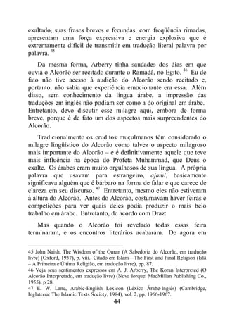 44
exaltado, suas frases breves e fecundas, com freqüência rimadas,
apresentam uma força expressiva e energia explosiva que é
extremamente difícil de transmitir em tradução literal palavra por
palavra. 45
Da mesma forma, Arberry tinha saudades dos dias em que
ouvia o Alcorão ser recitado durante o Ramadã, no Egito. 46
Eu de
fato não tive acesso à audição do Alcorão sendo recitado e,
portanto, não sabia que experiência emocionante era essa. Além
disso, sem conhecimento da língua árabe, a impressão das
traduções em inglês não podiam ser como a do original em árabe.
Entretanto, devo discutir esse milagre aqui, embora de forma
breve, porque é de fato um dos aspectos mais surpreendentes do
Alcorão.
Tradicionalmente os eruditos muçulmanos têm considerado o
milagre lingüístico do Alcorão como talvez o aspecto milagroso
mais importante do Alcorão – e é definitivamente aquele que teve
mais influência na época do Profeta Muhammad, que Deus o
exalte. Os árabes eram muito orgulhosos de sua língua. A própria
palavra que usavam para estrangeiro, ajami, basicamente
significava alguém que é bárbaro na forma de falar e que carece de
clareza em seu discurso. 47
Entretanto, mesmo eles não estiveram
à altura do Alcorão. Antes do Alcorão, costumavam haver feiras e
competições para ver quais deles podia produzir o mais belo
trabalho em árabe. Entretanto, de acordo com Draz:
Mas quando o Alcorão foi revelado todas essas feira
terminaram, e os encontros literários acabaram. De agora em
45 John Naish, The Wisdom of the Quran (A Sabedoria do Alcorão, em tradução
livre) (Oxford, 1937), p. viii. Citado em Islam—The First and Final Religion (Islã
– A Primeira e Última Religião, em tradução livre), pp. 87.
46 Veja seus sentimentos expressos em A. J. Arberry, The Koran Interpreted (O
Alcorão Interpretado, em tradução livre) (Nova Iorque: MacMillan Publishing Co.,
1955), p 28.
47 E. W. Lane, Arabic-English Lexicon (Léxico Árabe-Inglês) (Cambridge,
Inglaterra: The Islamic Texts Society, 1984), vol. 2, pp. 1966-1967.
 