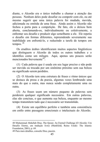45
diante, o Alcorão era o único trabalho a chamar a atenção das
pessoas. Nenhum deles pode desafiar ou competir com ele, ou até
mesmo sugerir que uma única palavra foi mudada, movida,
adicionada ou omitida de uma frase. Ainda assim o Alcorão não
fechou a porta para a competição. De fato, ele a deixou bem
aberta, conclamando-os, individualmente ou coletivamente, a
enfrentar seu desafio e produzir algo semelhante a ele. Ele repetiu
o desafio em formas diferentes, repreendendo severamente sua
inabilidade em enfrentá-lo, e reduzindo a tarefa de tempos em
tempos. 48
Os eruditos árabes identificaram muitos aspectos lingüísticos
que distinguem o Alcorão de todos os outros trabalhos e o
identifica como um milagre. Aqui, apenas uns poucos serão
mencionados brevemente49
:
(1) Cada palavra que é usada em seu lugar preciso e não pode
ser movida ou trocada por um sinônimo próximo sem sua beleza
ou significado serem perdidos.
(2) O Alcorão tem uma estrutura de frases e ritmo únicos que
se destaca da prosa e da poesia, algumas vezes lembrando uma
mais do que a outra, mas nunca sendo completamente uma ou
outra.
(3) As frases usam um número pequeno de palavras sem
perderem qualquer significado necessário. Em outras palavras,
elas são concisas, o que aumenta sua beleza, enquanto ao mesmo
tempo transmitem tudo que é necessário ser transmitido.
(4) Existe um equilíbrio perfeito e também uma consistência
em estilo entre passagens emocionais e intelectuais do Alcorão.
48 Muhammad Abdullah Draz, The Quran: An Eternal Challenge (O Alcorão: Um
Desafio Eterno, em tradução livre) (Markfield, Reino Unido: The Islamic
Foundation, 2001), p. 69.
49 Para mais detalhes, consulte Draz, passim.
 