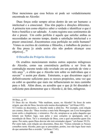 46
Draz mencionou que essa beleza só pode ser verdadeiramente
encontrada no Alcorão:
Duas forças estão sempre ativas dentro de um ser humano: a
intelectual e a emocional. Elas têm papéis e direções diferentes.
A primeira tem como objetivo saber a verdade e identificar o que é
bom e benéfico a ser adotado. A outra registra seus sentimentos de
dor e prazer. Um estilo perfeito é aquele que satisfaz ambas as
necessidades ao mesmo tempo, dando a satisfação intelectual e o
prazer emocional...Encontramos essa perfeição no estilo humano?
Vimos os escritos de cientistas e filósofos, e trabalhos de poetas e
de fina prosa [e ainda assim eles não podem alcançar esse
objetivo]... 50
O Desafio do Próprio Alcorão
Os eruditos mencionaram muitos outros aspectos milagrosos
do Alcorão, como sua consistência perfeita e ser livre de
contradição mesmo tendo sido revelado em um período de vinte e
três anos51
, o efeito que o Alcorão tem sobre os indivíduos que o
ouvem52
e assim por diante. Entretanto, o que discutimos aqui é
definitivamente suficiente para os nossos propósitos, uma vez que
eu cobri as questões que mais me influenciaram no meu caminho
para o Islã. Além disso, eu acredito que o que já foi discutido é
suficiente para demonstrar que o Alcorão é, de fato, milagroso.
50 Draz., p. 97.
51 Deus diz no Alcorão: “Não meditam, acaso, no Alcorão? Se fosse de outra
origem, que não de Deus, haveria nele muitas discrepâncias.” (al-Nisaa 4:82).
52 Crentes ou descrentes, o Alcorão tende a afetá-los. Por exemplo, com relação
aos crentes, Deus diz: “Deus revelou a mais bela Mensagem: um Livro homogêneo
(com estilo e eloqüência), e reiterativo. Por ele, arrepiam-se as peles daqueles que
temem seu Senhor; logo, suas peles e seus corações se apaziguam, ante a
recordação de Deus. Tal é a orientação de Deus, com a qual encaminha quem Lhe
apraz. Por outra, quem Deus desviar não terá orientador algum.” (al-Zumar 39:23).
Por outro lado, com relação aos descrentes, Deus diz: “Temos reiterado os Nossos
conselhos neste Alcorão, para que se persuadam; porém, isso não logra fazer mais
do que aumentar-lhes a aversão.” (al-Israa 17:41).
 