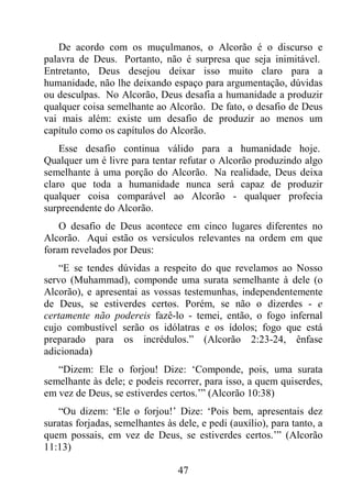 47
De acordo com os muçulmanos, o Alcorão é o discurso e
palavra de Deus. Portanto, não é surpresa que seja inimitável.
Entretanto, Deus desejou deixar isso muito claro para a
humanidade, não lhe deixando espaço para argumentação, dúvidas
ou desculpas. No Alcorão, Deus desafia a humanidade a produzir
qualquer coisa semelhante ao Alcorão. De fato, o desafio de Deus
vai mais além: existe um desafio de produzir ao menos um
capítulo como os capítulos do Alcorão.
Esse desafio continua válido para a humanidade hoje.
Qualquer um é livre para tentar refutar o Alcorão produzindo algo
semelhante à uma porção do Alcorão. Na realidade, Deus deixa
claro que toda a humanidade nunca será capaz de produzir
qualquer coisa comparável ao Alcorão - qualquer profecia
surpreendente do Alcorão.
O desafio de Deus acontece em cinco lugares diferentes no
Alcorão. Aqui estão os versículos relevantes na ordem em que
foram revelados por Deus:
“E se tendes dúvidas a respeito do que revelamos ao Nosso
servo (Muhammad), componde uma surata semelhante à dele (o
Alcorão), e apresentai as vossas testemunhas, independentemente
de Deus, se estiverdes certos. Porém, se não o dizerdes - e
certamente não podereis fazê-lo - temei, então, o fogo infernal
cujo combustível serão os idólatras e os ídolos; fogo que está
preparado para os incrédulos.” (Alcorão 2:23-24, ênfase
adicionada)
“Dizem: Ele o forjou! Dize: ‘Componde, pois, uma surata
semelhante às dele; e podeis recorrer, para isso, a quem quiserdes,
em vez de Deus, se estiverdes certos.’” (Alcorão 10:38)
“Ou dizem: ‘Ele o forjou!’ Dize: ‘Pois bem, apresentais dez
suratas forjadas, semelhantes às dele, e pedi (auxílio), para tanto, a
quem possais, em vez de Deus, se estiverdes certos.’” (Alcorão
11:13)
 