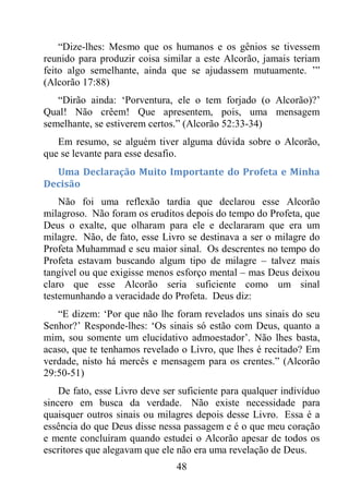 48
“Dize-lhes: Mesmo que os humanos e os gênios se tivessem
reunido para produzir coisa similar a este Alcorão, jamais teriam
feito algo semelhante, ainda que se ajudassem mutuamente. ’”
(Alcorão 17:88)
“Dirão ainda: ‘Porventura, ele o tem forjado (o Alcorão)?’
Qual! Não crêem! Que apresentem, pois, uma mensagem
semelhante, se estiverem certos.” (Alcorão 52:33-34)
Em resumo, se alguém tiver alguma dúvida sobre o Alcorão,
que se levante para esse desafio.
Uma Declaração Muito Importante do Profeta e Minha
Decisão
Não foi uma reflexão tardia que declarou esse Alcorão
milagroso. Não foram os eruditos depois do tempo do Profeta, que
Deus o exalte, que olharam para ele e declararam que era um
milagre. Não, de fato, esse Livro se destinava a ser o milagre do
Profeta Muhammad e seu maior sinal. Os descrentes no tempo do
Profeta estavam buscando algum tipo de milagre – talvez mais
tangível ou que exigisse menos esforço mental – mas Deus deixou
claro que esse Alcorão seria suficiente como um sinal
testemunhando a veracidade do Profeta. Deus diz:
“E dizem: ‘Por que não lhe foram revelados uns sinais do seu
Senhor?’ Responde-lhes: ‘Os sinais só estão com Deus, quanto a
mim, sou somente um elucidativo admoestador’. Não lhes basta,
acaso, que te tenhamos revelado o Livro, que lhes é recitado? Em
verdade, nisto há mercês e mensagem para os crentes.” (Alcorão
29:50-51)
De fato, esse Livro deve ser suficiente para qualquer indivíduo
sincero em busca da verdade. Não existe necessidade para
quaisquer outros sinais ou milagres depois desse Livro. Essa é a
essência do que Deus disse nessa passagem e é o que meu coração
e mente concluíram quando estudei o Alcorão apesar de todos os
escritores que alegavam que ele não era uma revelação de Deus.
 
