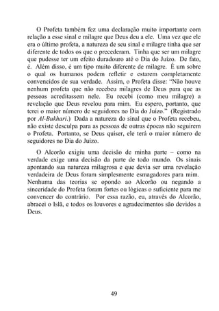 49
O Profeta também fez uma declaração muito importante com
relação a esse sinal e milagre que Deus deu a ele. Uma vez que ele
era o último profeta, a natureza de seu sinal e milagre tinha que ser
diferente de todos os que o precederam. Tinha que ser um milagre
que pudesse ter um efeito duradouro até o Dia do Juízo. De fato,
é. Além disso, é um tipo muito diferente de milagre. É um sobre
o qual os humanos podem refletir e estarem completamente
convencidos de sua verdade. Assim, o Profeta disse: “Não houve
nenhum profeta que não recebeu milagres de Deus para que as
pessoas acreditassem nele. Eu recebi (como meu milagre) a
revelação que Deus revelou para mim. Eu espero, portanto, que
terei o maior número de seguidores no Dia do Juízo.” (Registrado
por Al-Bukhari.) Dada a natureza do sinal que o Profeta recebeu,
não existe desculpa para as pessoas de outras épocas não seguirem
o Profeta. Portanto, se Deus quiser, ele terá o maior número de
seguidores no Dia do Juízo.
O Alcorão exigiu uma decisão de minha parte – como na
verdade exige uma decisão da parte de todo mundo. Os sinais
apontando sua natureza milagrosa e que devia ser uma revelação
verdadeira de Deus foram simplesmente esmagadores para mim.
Nenhuma das teorias se opondo ao Alcorão ou negando a
sinceridade do Profeta foram fortes ou lógicas o suficiente para me
convencer do contrário. Por essa razão, eu, através do Alcorão,
abracei o Islã, e todos os louvores e agradecimentos são devidos a
Deus.
 