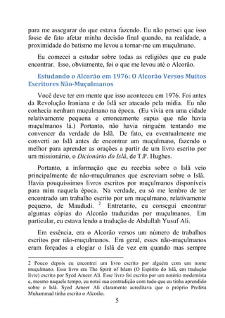5
para me assegurar do que estava fazendo. Eu não pensei que isso
fosse de fato afetar minha decisão final quando, na realidade, a
proximidade do batismo me levou a tornar-me um muçulmano.
Eu comecei a estudar sobre todas as religiões que eu pude
encontrar. Isso, obviamente, foi o que me levou até o Alcorão.
Estudando o Alcorão em 1976: O Alcorão Versos Muitos
Escritores Não-Muçulmanos
Você deve ter em mente que isso aconteceu em 1976. Foi antes
da Revolução Iraniana e do Islã ser atacado pela mídia. Eu não
conhecia nenhum muçulmano na época. (Eu vivia em uma cidade
relativamente pequena e erroneamente supus que não havia
muçulmanos lá.) Portanto, não havia ninguém tentando me
convencer da verdade do Islã. De fato, eu eventualmente me
converti ao Islã antes de encontrar um muçulmano, fazendo o
melhor para aprender as orações a partir de um livro escrito por
um missionário, o Dicionário do Islã, de T.P. Hughes.
Portanto, a informação que eu recebia sobre o Islã veio
principalmente de não-muçulmanos que escreviam sobre o Islã.
Havia pouquíssimos livros escritos por muçulmanos disponíveis
para mim naquela época. Na verdade, eu só me lembro de ter
encontrado um trabalho escrito por um muçulmano, relativamente
pequeno, de Maududi. 2
Entretanto, eu consegui encontrar
algumas cópias do Alcorão traduzidas por muçulmanos. Em
particular, eu estava lendo a tradução de Abdullah Yusuf Ali.
Em essência, era o Alcorão versos um número de trabalhos
escritos por não-muçulmanos. Em geral, esses não-muçulmanos
eram forçados a elogiar o Islã de vez em quando mas sempre
2 Pouco depois eu encontrei um livro escrito por alguém com um nome
muçulmano. Esse livro era The Spirit of Islam (O Espírito do Islã, em tradução
livre) escrito por Syed Ameer Ali. Esse livro foi escrito por um notório modernista
e, mesmo naquele tempo, eu notei sua contradição com tudo que eu tinha aprendido
sobre o Islã. Syed Ameer Ali claramente acreditava que o próprio Profeta
Muhammad tinha escrito o Alcorão.
 